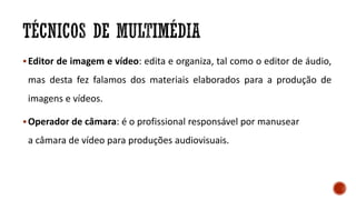Editor de imagem e vídeo: edita e organiza, tal como o editor de áudio,
mas desta fez falamos dos materiais elaborados para a produção de
imagens e vídeos.
Operador de câmara: é o profissional responsável por manusear
a câmara de vídeo para produções audiovisuais.
 