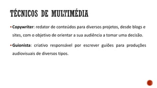 Copywriter: redator de conteúdos para diversos projetos, desde blogs e
sites, com o objetivo de orientar a sua audiência a tomar uma decisão.
Guionista: criativo responsável por escrever guiões para produções
audiovisuais de diversos tipos.
 