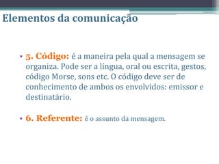• 5. Código: é a maneira pela qual a mensagem se
organiza. Pode ser a língua, oral ou escrita, gestos,
código Morse, sons etc. O código deve ser de
conhecimento de ambos os envolvidos: emissor e
destinatário.
• 6. Referente: é o assunto da mensagem.
Elementos da comunicação
 