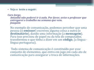 • Veja o texto a seguir:
Caro Jorge,
Amanhã não poderei ir à aula. Por favor, avise o professor que
entregarei o trabalho na semana que vem.
Joaquim
No exemplo de comunicação, podemos perceber que uma
pessoa (o emissor) escreveu alguma coisa a outra (o
destinatário), dando uma informação (a mensagem).
Para isso precisou de papel ou da tela do computador,
transformou o que tinha a dizer em um código, (a língua -
língua portuguesa).
Todo sistema de comunicação é constituído por esse
conjunto de elementos, que entra em jogo em cada ato de
comunicação para assegurar a troca de informações.
 
