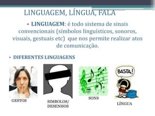 LINGUAGEM, LÍNGUA, FALA
• LINGUAGEM: é todo sistema de sinais
convencionais (símbolos linguísticos, sonoros,
visuais, gestuais etc) que nos permite realizar atos
de comunicação.
• DIFERENTES LINGUAGENS
GESTOS SIMBOLOS/
DESENHOS
SONS
LÍNGUA
 