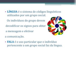 • LÍNGUA é o sistema de códigos linguísticos
utilizados por um grupo social.
Os indivíduos do grupo devem
decodificar os signos para obter
a mensagem e efetivar
a comunicação.
• FALA é o uso particular que o indivíduo
pertencente a um grupo social faz da língua.
 