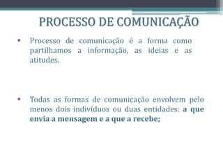 PROCESSO DE COMUNICAÇÃO
 Processo de comunicação é a forma como
partilhamos a informação, as ideias e as
atitudes.
 Todas as formas de comunicação envolvem pelo
menos dois indivíduos ou duas entidades: a que
envia a mensagem e a que a recebe;
 