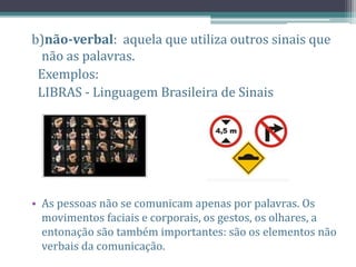 b)não-verbal: aquela que utiliza outros sinais que
não as palavras.
Exemplos:
LIBRAS - Linguagem Brasileira de Sinais
• As pessoas não se comunicam apenas por palavras. Os
movimentos faciais e corporais, os gestos, os olhares, a
entonação são também importantes: são os elementos não
verbais da comunicação.
 