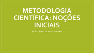 METODOLOGIA
CIENTÍFICA: NOÇÕES
INICIAIS
Profª. Débora de Jesus Lima Melo
 