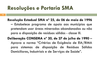 Resoluções e Portaria SMA
10

Resolução Estadual SMA nº 25, de 06 de maio de 1996
– Estabelece programa de apoio aos municípios que
pretendam usar áreas mineradas abandonadas ou não
para a disposição de resíduos sólidos - classe III.
Deliberação CONSEMA nº 20, de 27 de julho de 1990 –
Aprova a norma “Critérios de Exigência de EIA/RIMA
para sistemas de disposição de Resíduos Sólidos
Domiciliares, Industriais e de Serviços de Saúde”.

 