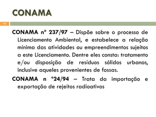CONAMA
15

CONAMA nº 237/97 – Dispõe sobre o processo de
Licenciamento Ambiental, e estabelece a relação
mínima das atividades ou empreendimentos sujeitos
a este Licenciamento. Dentre eles consta: tratamento
e/ou disposição de resíduos sólidos urbanos,
inclusive aqueles provenientes de fossas.
CONAMA n º24/94 – Trata da importação e
exportação de rejeitos radioativos

 