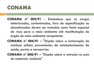 CONAMA
16

CONAMA nº 002/91 - Estabelece que as cargas
deterioradas, contaminadas, fora de especificação ou
abandonadas devem ser tratadas como fonte especial
de risco para o meio ambiente até manifestação do
órgão do meio ambiente competente.
CONAMA nº 006/91 – "Dispõe sobre a incineração de
resíduos sólidos provenientes de estabelecimentos de
saúde, portos e aeroportos.
CONAMA nº 008/91 – "Dispõe sobre a entrada no país
de materiais residuais"

 
