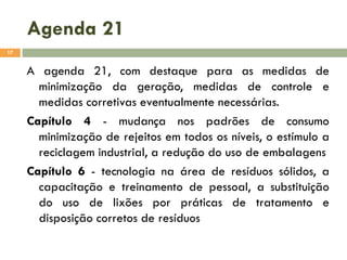 Agenda 21
17

A agenda 21, com destaque para as medidas de
minimização da geração, medidas de controle e
medidas corretivas eventualmente necessárias.
Capítulo 4 - mudança nos padrões de consumo
minimização de rejeitos em todos os níveis, o estímulo a
reciclagem industrial, a redução do uso de embalagens
Capítulo 6 - tecnologia na área de resíduos sólidos, a
capacitação e treinamento de pessoal, a substituição
do uso de lixões por práticas de tratamento e
disposição corretos de resíduos

 