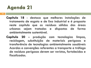 Agenda 21
18

Capítulo 18 - destaca que melhores instalações de
tratamento de esgoto e de lixo industrial e é proposto
neste capítulo que os resíduos sólidos das áreas
urbanas sejam tratados e dispostos de forma
ambientalmente sustentável.
Capítulo 20 - produção com tecnologias limpas,
reciclagem, substituição de materiais perigosos e
transferência de tecnologias ambientalmente saudáveis
Acordos e convenções referentes a transporte e tráfego
de resíduos perigosos devem ser revistos, fortalecidos e
fiscalizados.

 