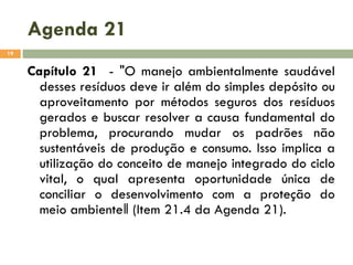 Agenda 21
19

Capítulo 21 - "O manejo ambientalmente saudável
desses resíduos deve ir além do simples depósito ou
aproveitamento por métodos seguros dos resíduos
gerados e buscar resolver a causa fundamental do
problema, procurando mudar os padrões não
sustentáveis de produção e consumo. Isso implica a
utilização do conceito de manejo integrado do ciclo
vital, o qual apresenta oportunidade única de
conciliar o desenvolvimento com a proteção do
meio ambiente‖ (Item 21.4 da Agenda 21).

 