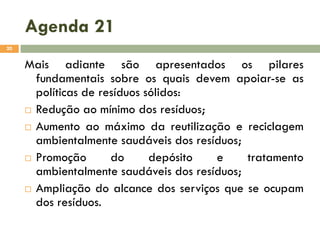 Agenda 21
20

Mais adiante são apresentados os pilares
fundamentais sobre os quais devem apoiar-se as
políticas de resíduos sólidos:
 Redução ao mínimo dos resíduos;
 Aumento ao máximo da reutilização e reciclagem
ambientalmente saudáveis dos resíduos;
 Promoção
do
depósito
e
tratamento
ambientalmente saudáveis dos resíduos;
 Ampliação do alcance dos serviços que se ocupam
dos resíduos.

 