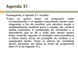 Agenda 21
21

Prosseguindo, a Agenda 21 ressalta:
"Como as quatro áreas de programas estão
correlacionadas e se apóiam mutuamente, devem estar
integradas a fim de constituir uma estrutura ampla e
ambientalmente saudável para o manejo dos resíduos
sólidos municipais. A combinação de atividades e a
importância que se dá a cada uma dessas quatro
áreas variarão segundo as condições sócio-econômicas
e físicas locais, taxas de produção de resíduos e a
composição destes. Todos os setores da sociedade
devem participar em todas as áreas de programas‖
(Item 21.6 da Agenda 21).

 