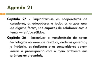 Agenda 21
22

Capítulo 27 - Enquadram-se as cooperativas de
catadores, os educadores e todos os grupos que,
de alguma foram, são capazes de colaborar com o
tema ―resíduo sólidos.
Capítulo 36 - Incentivar a transferência de novas
tecnologias na área de resíduos, onde os governos,
a indústria, os sindicatos e os consumidores devem
inserir a preocupação com o meio ambiente nas
práticas empresariais.

 