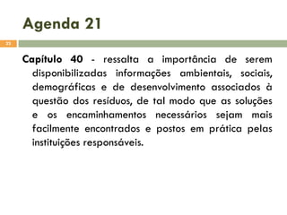 Agenda 21
23

Capítulo 40 - ressalta a importância de serem
disponibilizadas informações ambientais, sociais,
demográficas e de desenvolvimento associados à
questão dos resíduos, de tal modo que as soluções
e os encaminhamentos necessários sejam mais
facilmente encontrados e postos em prática pelas
instituições responsáveis.

 