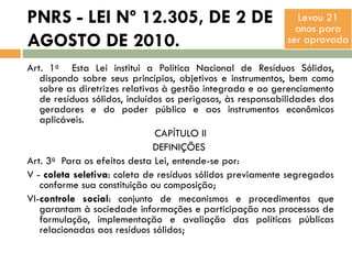 PNRS - LEI Nº 12.305, DE 2 DE
AGOSTO DE 2010.

Levou 21
anos para
ser aprovada

Art. 1o Esta Lei institui a Política Nacional de Resíduos Sólidos,
dispondo sobre seus princípios, objetivos e instrumentos, bem como
sobre as diretrizes relativas à gestão integrada e ao gerenciamento
de resíduos sólidos, incluídos os perigosos, às responsabilidades dos
geradores e do poder público e aos instrumentos econômicos
aplicáveis.
CAPÍTULO II
DEFINIÇÕES
Art. 3o Para os efeitos desta Lei, entende-se por:
V - coleta seletiva: coleta de resíduos sólidos previamente segregados
conforme sua constituição ou composição;
VI-controle social: conjunto de mecanismos e procedimentos que
garantam à sociedade informações e participação nos processos de
formulação, implementação e avaliação das políticas públicas
relacionadas aos resíduos sólidos;

 
