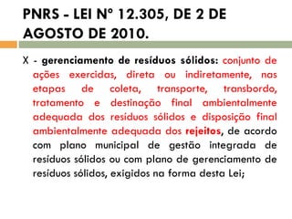 PNRS - LEI Nº 12.305, DE 2 DE
AGOSTO DE 2010.
X - gerenciamento de resíduos sólidos: conjunto de
ações exercidas, direta ou indiretamente, nas
etapas de coleta, transporte, transbordo,
tratamento e destinação final ambientalmente
adequada dos resíduos sólidos e disposição final
ambientalmente adequada dos rejeitos, de acordo
com plano municipal de gestão integrada de
resíduos sólidos ou com plano de gerenciamento de
resíduos sólidos, exigidos na forma desta Lei;

 