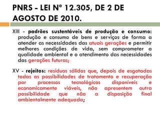 PNRS - LEI Nº 12.305, DE 2 DE
AGOSTO DE 2010.
XIII - padrões sustentáveis de produção e consumo:
produção e consumo de bens e serviços de forma a
atender as necessidades das atuais gerações e permitir
melhores condições de vida, sem comprometer a
qualidade ambiental e o atendimento das necessidades
das gerações futuras;
XV - rejeitos: resíduos sólidos que, depois de esgotadas
todas as possibilidades de tratamento e recuperação
por
processos
tecnológicos
disponíveis
e
economicamente viáveis, não apresentem outra
possibilidade
que
não
a
disposição
final
ambientalmente adequada;

 