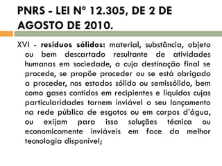 PNRS - LEI Nº 12.305, DE 2 DE
AGOSTO DE 2010.
XVI - resíduos sólidos: material, substância, objeto
ou bem descartado resultante de atividades
humanas em sociedade, a cuja destinação final se
procede, se propõe proceder ou se está obrigado
a proceder, nos estados sólido ou semissólido, bem
como gases contidos em recipientes e líquidos cujas
particularidades tornem inviável o seu lançamento
na rede pública de esgotos ou em corpos d’água,
ou exijam para isso soluções técnica ou
economicamente inviáveis em face da melhor
tecnologia disponível;

 