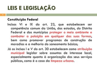 LEIS E LEGISLAÇÃO
4

Constituição Federal
Incisos VI e IX do art. 23, que estabelecem ser
competência comum da União, dos estados, do Distrito
Federal e dos municípios proteger o meio ambiente e
combater a poluição em qualquer das suas formas,
bem como promover programas de construção de
moradias e a melhoria do saneamento básico;
Já os incisos I e V do art. 30 estabelecem como atribuição
municipal legislar sobre assuntos de interesse local,
especialmente quanto à organização dos seus serviços
públicos, como é o caso da limpeza urbana.

 