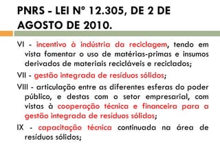 PNRS - LEI Nº 12.305, DE 2 DE
AGOSTO DE 2010.
VI - incentivo à indústria da reciclagem, tendo em
vista fomentar o uso de matérias-primas e insumos
derivados de materiais recicláveis e reciclados;
VII - gestão integrada de resíduos sólidos;
VIII - articulação entre as diferentes esferas do poder
público, e destas com o setor empresarial, com
vistas à cooperação técnica e financeira para a
gestão integrada de resíduos sólidos;
IX - capacitação técnica continuada na área de
resíduos sólidos;

 
