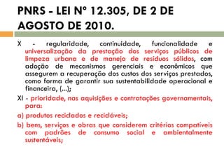 PNRS - LEI Nº 12.305, DE 2 DE
AGOSTO DE 2010.
X

- regularidade, continuidade, funcionalidade e
universalização da prestação dos serviços públicos de
limpeza urbana e de manejo de resíduos sólidos, com
adoção de mecanismos gerenciais e econômicos que
assegurem a recuperação dos custos dos serviços prestados,
como forma de garantir sua sustentabilidade operacional e
financeira, (...);
XI - prioridade, nas aquisições e contratações governamentais,
para:
a) produtos reciclados e recicláveis;
b) bens, serviços e obras que considerem critérios compatíveis
com padrões de consumo social e ambientalmente
sustentáveis;

 