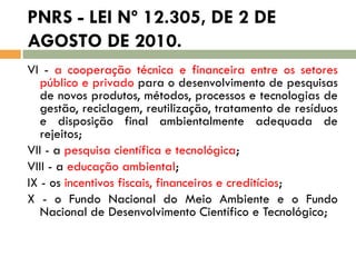 PNRS - LEI Nº 12.305, DE 2 DE
AGOSTO DE 2010.
VI - a cooperação técnica e financeira entre os setores
público e privado para o desenvolvimento de pesquisas
de novos produtos, métodos, processos e tecnologias de
gestão, reciclagem, reutilização, tratamento de resíduos
e disposição final ambientalmente adequada de
rejeitos;
VII - a pesquisa científica e tecnológica;
VIII - a educação ambiental;
IX - os incentivos fiscais, financeiros e creditícios;
X - o Fundo Nacional do Meio Ambiente e o Fundo
Nacional de Desenvolvimento Científico e Tecnológico;

 