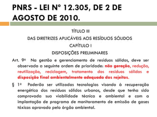 PNRS - LEI Nº 12.305, DE 2 DE
AGOSTO DE 2010.
TÍTULO III
DAS DIRETRIZES APLICÁVEIS AOS RESÍDUOS SÓLIDOS
CAPÍTULO I
DISPOSIÇÕES PRELIMINARES
Art. 9o Na gestão e gerenciamento de resíduos sólidos, deve ser
observada a seguinte ordem de prioridade: não geração, redução,
reutilização, reciclagem, tratamento dos resíduos sólidos e
disposição final ambientalmente adequada dos rejeitos.
§ 1o Poderão ser utilizadas tecnologias visando à recuperação
energética dos resíduos sólidos urbanos, desde que tenha sido
comprovada sua viabilidade técnica e ambiental e com a
implantação de programa de monitoramento de emissão de gases
tóxicos aprovado pelo órgão ambiental.

 