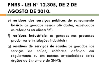 PNRS - LEI Nº 12.305, DE 2 DE
AGOSTO DE 2010.
e) resíduos dos serviços públicos de saneamento
básico: os gerados nessas atividades, excetuados
os referidos na alínea “c”;
f) resíduos industriais: os gerados nos processos
produtivos e instalações industriais;
g) resíduos de serviços de saúde: os gerados nos
serviços de saúde, conforme definido em
regulamento ou em normas estabelecidas pelos
órgãos do Sisnama e do SNVS;

 