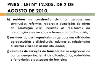 PNRS - LEI Nº 12.305, DE 2 DE
AGOSTO DE 2010.
h) resíduos da construção civil: os gerados nas
construções, reformas, reparos e demolições de obras
de construção civil, incluídos os resultantes da
preparação e escavação de terrenos para obras civis;
i) resíduos agrossilvopastoris: os gerados nas atividades
agropecuárias e silviculturais, incluídos os relacionados
a insumos utilizados nessas atividades;
j) resíduos de serviços de transportes: os originários de
portos, aeroportos, terminais alfandegários, rodoviários
e ferroviários e passagens de fronteira;

 