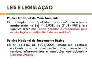 LEIS E LEGISLAÇÃO
5

Política Nacional do Meio Ambiente
O princípio do "poluidor pagador“ encontra-se
estabelecido na Lei nº 6.938, de 31/8/1981). Isso
significa dizer que "cada gerador é responsável pela
manipulação e destino final de seu resíduo".
Política Nacional de Saneamento Básico
LEI Nº 11.445, DE 5/01/2007. Estabelece diretrizes
nacionais para o saneamento básico conjunto de
serviços, infra-estruturas e instalações operacionais –
Limpeza Urbana

 