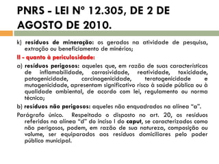 PNRS - LEI Nº 12.305, DE 2 DE
AGOSTO DE 2010.
k) resíduos de mineração: os gerados na atividade de pesquisa,
extração ou beneficiamento de minérios;
II - quanto à periculosidade:
a) resíduos perigosos: aqueles que, em razão de suas características
de inflamabilidade, corrosividade, reatividade, toxicidade,
patogenicidade,
carcinogenicidade,
teratogenicidade
e
mutagenicidade, apresentam significativo risco à saúde pública ou à
qualidade ambiental, de acordo com lei, regulamento ou norma
técnica;
b) resíduos não perigosos: aqueles não enquadrados na alínea “a”.
Parágrafo único. Respeitado o disposto no art. 20, os resíduos
referidos na alínea “d” do inciso I do caput, se caracterizados como
não perigosos, podem, em razão de sua natureza, composição ou
volume, ser equiparados aos resíduos domiciliares pelo poder
público municipal.

 