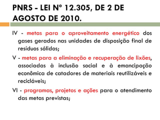 PNRS - LEI Nº 12.305, DE 2 DE
AGOSTO DE 2010.
IV - metas para o aproveitamento energético dos
gases gerados nas unidades de disposição final de
resíduos sólidos;
V - metas para a eliminação e recuperação de lixões,
associadas à inclusão social e à emancipação
econômica de catadores de materiais reutilizáveis e
recicláveis;
VI - programas, projetos e ações para o atendimento
das metas previstas;

 
