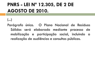 PNRS - LEI Nº 12.305, DE 2 DE
AGOSTO DE 2010.
(...)
Parágrafo único. O Plano Nacional de Resíduos
Sólidos será elaborado mediante processo de
mobilização e participação social, incluindo a
realização de audiências e consultas públicas.

 
