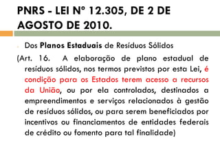 PNRS - LEI Nº 12.305, DE 2 DE
AGOSTO DE 2010.
Dos Planos Estaduais de Resíduos Sólidos
(Art. 16. A elaboração de plano estadual de
resíduos sólidos, nos termos previstos por esta Lei, é
condição para os Estados terem acesso a recursos
da União, ou por ela controlados, destinados a
empreendimentos e serviços relacionados à gestão
de resíduos sólidos, ou para serem beneficiados por
incentivos ou financiamentos de entidades federais
de crédito ou fomento para tal finalidade)
-

 