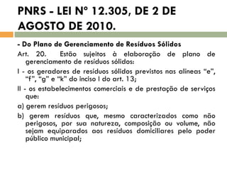 PNRS - LEI Nº 12.305, DE 2 DE
AGOSTO DE 2010.
- Do Plano de Gerenciamento de Resíduos Sólidos
Art. 20.
Estão sujeitos à elaboração de plano de
gerenciamento de resíduos sólidos:
I - os geradores de resíduos sólidos previstos nas alíneas “e”,
“f”, “g” e “k” do inciso I do art. 13;
II - os estabelecimentos comerciais e de prestação de serviços
que:
a) gerem resíduos perigosos;
b) gerem resíduos que, mesmo caracterizados como não
perigosos, por sua natureza, composição ou volume, não
sejam equiparados aos resíduos domiciliares pelo poder
público municipal;

 