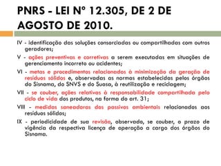 PNRS - LEI Nº 12.305, DE 2 DE
AGOSTO DE 2010.
IV - identificação das soluções consorciadas ou compartilhadas com outros
geradores;
V - ações preventivas e corretivas a serem executadas em situações de
gerenciamento incorreto ou acidentes;
VI - metas e procedimentos relacionados à minimização da geração de
resíduos sólidos e, observadas as normas estabelecidas pelos órgãos
do Sisnama, do SNVS e do Suasa, à reutilização e reciclagem;
VII - se couber, ações relativas à responsabilidade compartilhada pelo
ciclo de vida dos produtos, na forma do art. 31;
VIII - medidas saneadoras dos passivos ambientais relacionados aos
resíduos sólidos;
IX - periodicidade de sua revisão, observado, se couber, o prazo de
vigência da respectiva licença de operação a cargo dos órgãos do
Sisnama.

 