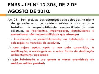 PNRS - LEI Nº 12.305, DE 2 DE
AGOSTO DE 2010.
Art. 31. Sem prejuízo das obrigações estabelecidas no plano
de gerenciamento de resíduos sólidos e com vistas a
fortalecer a responsabilidade compartilhada e seus
objetivos, os fabricantes, importadores, distribuidores e
comerciantes têm responsabilidade que abrange:
I - investimento no desenvolvimento, na fabricação e na
colocação no mercado de produtos:
a) que sejam aptos, após o uso pelo consumidor, à
reutilização, à reciclagem ou a outra forma de destinação
ambientalmente adequada;
b) cuja fabricação e uso gerem a menor quantidade de
resíduos sólidos possível;

 