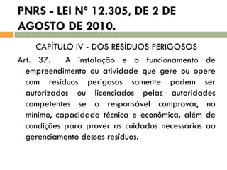 PNRS - LEI Nº 12.305, DE 2 DE
AGOSTO DE 2010.
CAPÍTULO IV - DOS RESÍDUOS PERIGOSOS
Art. 37.
A instalação e o funcionamento de
empreendimento ou atividade que gere ou opere
com resíduos perigosos somente podem ser
autorizados ou licenciados pelas autoridades
competentes se o responsável comprovar, no
mínimo, capacidade técnica e econômica, além de
condições para prover os cuidados necessários ao
gerenciamento desses resíduos.

 
