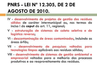 PNRS - LEI Nº 12.305, DE 2 DE
AGOSTO DE 2010.
IV - desenvolvimento de projetos de gestão dos resíduos
sólidos de caráter intermunicipal ou, nos termos do
inciso I do caput do art. 11, regional;
V - estruturação de sistemas de coleta seletiva e de
logística reversa;
VI - descontaminação de áreas contaminadas, incluindo as
áreas órfãs;
VII - desenvolvimento de pesquisas voltadas para
tecnologias limpas aplicáveis aos resíduos sólidos;
VIII - desenvolvimento de sistemas de gestão ambiental e
empresarial voltados para a melhoria dos processos
produtivos e ao reaproveitamento dos resíduos.

 