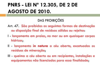 PNRS - LEI Nº 12.305, DE 2 DE
AGOSTO DE 2010.
DAS PROIBIÇÕES
Art. 47. São proibidas as seguintes formas de destinação
ou disposição final de resíduos sólidos ou rejeitos:
I - lançamento em praias, no mar ou em quaisquer corpos
hídricos;
II - lançamento in natura a céu aberto, excetuados os
resíduos de mineração;
III - queima a céu aberto ou em recipientes, instalações e
equipamentos não licenciados para essa finalidade;

 