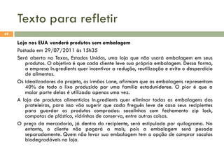 Texto para refletir
69

Loja nos EUA venderá produtos sem embalagem
Postado em 29/07/2011 às 15h35
Será aberta no Texas, Estados Unidos, uma loja que não usará embalagem em seus
produtos. O objetivo é que cada cliente leve sua própria embalagem. Dessa forma,
a empresa In.gredients quer incentivar a redução, reutilização e evita o desperdício
de alimentos.
Os idealizadores do projeto, os irmãos Lane, afirmam que as embalagens representam
40% de todo o lixo produzido por uma família estadunidense. O pior é que a
maior parte delas é utilizada apenas uma vez.
A loja de produtos alimentícios In.gredients quer eliminar todas as embalagens das
prateleiras, para isso vão sugerir que cada freguês leve de casa seus recipientes
para guardar os produtos comprados: sacolinhas com fechamento zip lock,
compotas de plástico, vidrinhos de conserva, entre outras coisas.
O preço da mercadoria, já dentro do recipiente, será estipulado por quilograma. No
entanto, o cliente não pagará a mais, pois a embalagem será pesada
separadamente. Quem não levar sua embalagem tem a opção de comprar sacolas
biodegradáveis na loja.

 