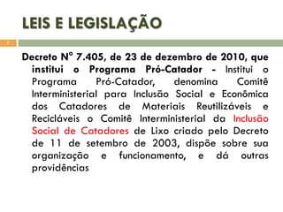 LEIS E LEGISLAÇÃO
7

Decreto N° 7.405, de 23 de dezembro de 2010, que
institui o Programa Pró-Catador - Institui o
Programa
Pró-Catador,
denomina
Comitê
Interministerial para Inclusão Social e Econômica
dos Catadores de Materiais Reutilizáveis e
Recicláveis o Comitê Interministerial da Inclusão
Social de Catadores de Lixo criado pelo Decreto
de 11 de setembro de 2003, dispõe sobre sua
organização e funcionamento, e dá outras
providências

 