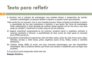Texto para refletir
70

A iniciativa visa a redução de embalagem, mas também diminui o desperdício de comida.
Levando a embalagem, as pessoas tendem a comprar a quantia exata que precisam.
“Não existe lixo na natureza. Lixo é uma invenção humana. Nossa principal prioridade é reduzir
a quantidade de lixo que produzimos e reutilizar o que temos. Ser livres de embalagens
limita radicalmente a nossa geração de resíduos. Nosso negócio vai ser lixo zero e sua casa
pode ser também”, incentivam os irmãos Lane, no site da empresa.
O negócio sustentável comprometeu-se em priorizar produtos locais e orgânicos, estimular o
consumo consciente e oferecer a possibilidade de doar parte do valor gasto no mercado
para ONGs parceiras.
A In.gredients comercializará especiarias, chás de folhas soltas, grãos de café, frutas secas, óleos,
laticínios, cerveja e vinho locais, grãos orgânicos (como arroz, feijão, aveia) e utensílios
domésticos.
Em Londres, desde 2006, já existe uma loja, chamada Unpackaged, que não disponibiliza
embalagem. São os próprios clientes que levam suas sacolas e recipientes para carregar seus
produtos.
A In.gredients será inaugurada ainda este ano.
Redação CicloVivo

 