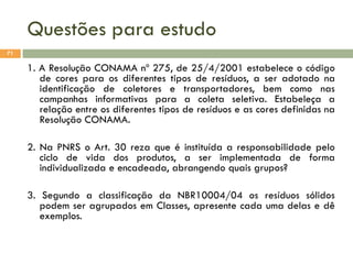Questões para estudo
71

1. A Resolução CONAMA nº 275, de 25/4/2001 estabelece o código
de cores para os diferentes tipos de resíduos, a ser adotado na
identificação de coletores e transportadores, bem como nas
campanhas informativas para a coleta seletiva. Estabeleça a
relação entre os diferentes tipos de resíduos e as cores definidas na
Resolução CONAMA.
2. Na PNRS o Art. 30 reza que é instituída a responsabilidade pelo
ciclo de vida dos produtos, a ser implementada de forma
individualizada e encadeada, abrangendo quais grupos?
3. Segundo a classificação da NBR10004/04 os resíduos sólidos
podem ser agrupados em Classes, apresente cada uma delas e dê
exemplos.

 