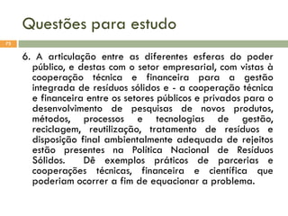 Questões para estudo
73

6. A articulação entre as diferentes esferas do poder
público, e destas com o setor empresarial, com vistas à
cooperação técnica e financeira para a gestão
integrada de resíduos sólidos e - a cooperação técnica
e financeira entre os setores públicos e privados para o
desenvolvimento de pesquisas de novos produtos,
métodos, processos e tecnologias de gestão,
reciclagem, reutilização, tratamento de resíduos e
disposição final ambientalmente adequada de rejeitos
estão presentes na Política Nacional de Resíduos
Sólidos.
Dê exemplos práticos de parcerias e
cooperações técnicas, financeira e científica que
poderiam ocorrer a fim de equacionar a problema.

 