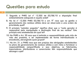 Questões para estudo
74

7. Segundo a PNRS Lei nº 12.305 de 02/08/10 a disposição final
ambientalmente adequada é aquela onde?
8. Na lei nº 12.305 PNRS 02/08/10 o art. 9° reza que na gestão e
gerenciamento dos resíduos sólidos deve ser observada a uma ordem de
prioridade, qual?
9. O princípio “poluidor pagador” significa dizer que a “cada gerador é
responsável pela manipulação e destinação final de seu resíduo” Este
princípio esta estabelecida em qual lei?
10. Na PNRS o Art. 30 reza que é instituída a responsabilidade pelo ciclo de
vida dos produtos, a ser implementada de forma individualizada e
encadeada, abrangendo quais grupos?
11. No Art. 31. a PNRS reza que sem prejuízo das obrigações estabelecidas
no plano de gerenciamento de resíduos sólidos e com vistas a fortalecer a
responsabilidade compartilhada e seus objetivos, os fabricantes,
importadores, distribuidores e comerciantes têm responsabilidade que
abrange o que?

 