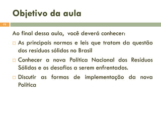 Objetivo da aula
75

Ao final dessa aula, você deverá conhecer:
 As principais normas e leis que tratam da questão
dos resíduos sólidos no Brasil
 Conhecer a nova Política Nacional dos Resíduos
Sólidos e os desafios a serem enfrentados.
 Discutir as formas de implementação da nova
Política

 