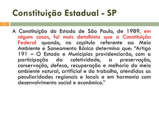 Constituição Estadual - SP
8

A Constituição do Estado de São Paulo, de 1989, em
alguns casos, foi mais detalhista que a Constituição
Federal quando, no capitulo referente ao Meio
Ambiente e Saneamento Básico determina que: “Artigo
191 – O Estado e Municípios providenciarão, com a
participação da coletividade, a preservação,
conservação, defesa, recuperação e melhoria do meio
ambiente natural, artificial e do trabalho, atendidas as
peculiaridades regionais e locais e em harmonia com
desenvolvimento social e econômico.”

 