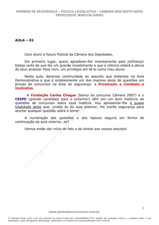bruna
araujo
dos
santos00506612139
bruna
araujo
dos
santos00506612139
bruna
araujo
dos
santos00506612139
bruna
araujo
dos
santos00506612139
b r u n a a r a u j o d o s s a n t o s 0 0 5 0 6 6 1 2 1 3 9
O conteúdo deste curso é de uso exclusivo de bruna araujo dos santos00506612139, vedada, por quaisquer meios e a qualquer título, a sua
reprodução, cópia, divulgação e distribuição, sujeitando-se os infratores à responsabilização civil e criminal.
NORMAS DE SEGURANÇA – POLICIA LEGISLATIVA – CAMARA DOS DEPUTADOS
PROFESSOR: MARCOS GIRÃO
www.pontodosconcursos.com.br
1
AULA – 01
Caro aluno e futuro Policial da Câmara dos Deputados,
Em primeiro lugar, quero agradecer-lhe imensamente pela confiança!
Esteja certo de que fez um grande investimento e que o retorno estará à altura
de seus anseios! Para mim, um privilégio em tê-lo como meu aluno.
Nesta aula, daremos continuidade ao assunto que tratamos na Aula
Demonstrativa e que é simplesmente um dos maiores alvos de questões em
provas de concursos na área de segurança: a Prevenção e Combate a
Incêndios.
A Fundação Carlos Chagas (banca do concurso Câmara 2007) e o
CESPE (grande candidata para o próximo!) têm em um bom histórico de
questões de concursos sobre essa matéria. Vou apresentar-lhe a quase
totalidade delas que, unidas às da aula anterior, lhe trarão segurança para
acertar qualquer questão sobre o tema!
A numeração das questões e dos tópicos seguirá em forma de
continuação da aula anterior, ok?
Vamos então dar início de fato e de direito aos nossos estudos!
 